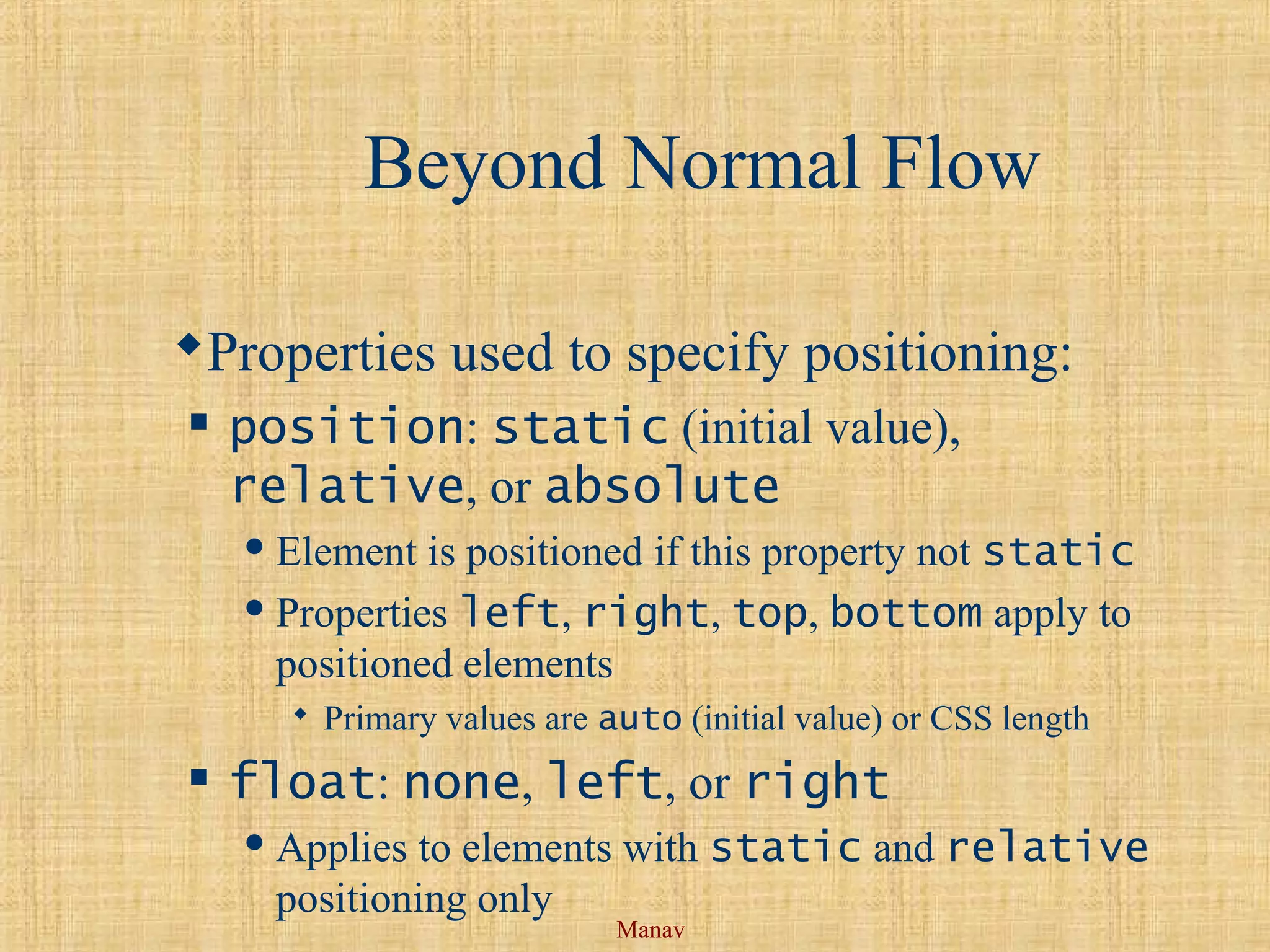 Manav
Beyond Normal Flow
Properties used to specify positioning:
 position: static (initial value),
relative, or absolute
 Element is positioned if this property not static
 Properties left, right, top, bottom apply to
positioned elements
 Primary values are auto (initial value) or CSS length
 float: none, left, or right
 Applies to elements with static and relative
positioning only
 