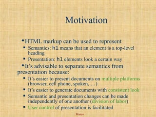 Manav
Motivation
HTML markup can be used to represent
 Semantics: h1 means that an element is a top-level
heading
 Presentation: h1 elements look a certain way
It’s advisable to separate semantics from
presentation because:
 It’s easier to present documents on multiple platforms
(browser, cell phone, spoken, …)
 It’s easier to generate documents with consistent look
 Semantic and presentation changes can be made
independently of one another (division of labor)
 User control of presentation is facilitated
 