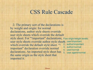 Manav
CSS Rule Cascade
2- The primary sort of the declarations is
by weight and origin: for normal
declarations, author style sheets override
user style sheets which override the default
style sheet. For "!important" declarations,
user style sheets override author style sheets
which override the default style sheet. "!
important" declaration override normal
declarations. An imported style sheet has
the same origin as the style sheet that
imported it.
Five origin/weight levels:
1. user/important
2. author/important
3. author/normal
4. user/normal
5. user agent/normal
 