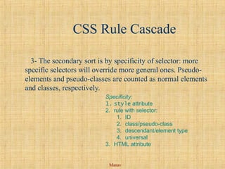 Manav
CSS Rule Cascade
3- The secondary sort is by specificity of selector: more
specific selectors will override more general ones. Pseudo-
elements and pseudo-classes are counted as normal elements
and classes, respectively.
Specificity:
1. style attribute
2. rule with selector:
1. ID
2. class/pseudo-class
3. descendant/element type
4. universal
3. HTML attribute
 