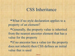 Manav
CSS Inheritance
What if no style declaration applies to a
property of an element?
Generally, the property value is inherited
from the nearest ancestor element that has a
value for the property
If no ancestor has a value (or the property
does not inherit) then CSS defines an initial
value that is used
 