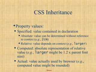 Manav
CSS Inheritance
Property values:
 Specified: value contained in declaration
 Absolute: value can be determined without reference
to context (e.g., 2cm)
 Relative: value depends on context (e.g., larger)
 Computed: absolute representation of relative
value (e.g., larger might be 1.2 x parent font
size)
 Actual: value actually used by browser (e.g.,
computed value might be rounded)
 