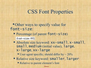 Manav
CSS Font Properties
Other ways to specify value for
font-size:
 Percentage (of parent font-size)
 Absolute size keyword: xx-small, x-small,
small, medium (initial value), large,
x-large, xx-large
 User agent specific; should differ by ~ 20%
 Relative size keyword: smaller, larger
 Relative to parent element’s font
 