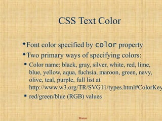 Manav
CSS Text Color
Font color specified by color property
Two primary ways of specifying colors:
 Color name: black, gray, silver, white, red, lime,
blue, yellow, aqua, fuchsia, maroon, green, navy,
olive, teal, purple, full list at
http://www.w3.org/TR/SVG11/types.html#ColorKey
 red/green/blue (RGB) values
 