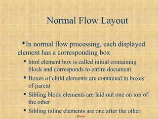 Manav
Normal Flow Layout
In normal flow processing, each displayed
element has a corresponding box
 html element box is called initial containing
block and corresponds to entire document
 Boxes of child elements are contained in boxes
of parent
 Sibling block elements are laid out one on top of
the other
 Sibling inline elements are one after the other
 