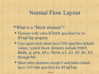 Manav
Normal Flow Layout
What is a “block element”?
 Element with value block specified for its
display property
 User agent style sheet (not CSS) specifies default
values; typical block elements include html,
body, p, pre, div, form, ol, ul, dl, hr, h1
through h6
 Most other elements except li and table-related
have inline specified for display
 