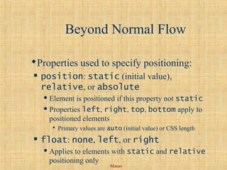 Manav
Beyond Normal Flow
Properties used to specify positioning:
 position: static (initial value),
relative, or absolute
 Element is positioned if this property not static
 Properties left, right, top, bottom apply to
positioned elements
 Primary values are auto (initial value) or CSS length
 float: none, left, or right
 Applies to elements with static and relative
positioning only
 