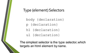 Type (element)Selectors
body {declaration}
p {declaration}
h1 {declaration}
ul {declaration}
The simplest selector is the type selector,which
targets an html element by name.
 