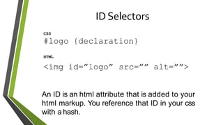 IDSelectors
CSS
#logo {declaration}
HTML
<img id=”logo” src=”” alt=””>
An ID is an html attribute that is added to your
html markup. You reference that ID in your css
with a hash.
 
