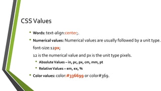CSSValues
• Words: text-align:center;.
• Numerical values: Numerical values are usually followed by a unit type.
font-size:12px;
12 is the numerical value and px is the unit type pixels.
• AbsoluteValues – in, pc, px, cm, mm, pt
• RelativeValues – em, ex, %
• Color values: color:#336699 or color#369.
 