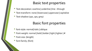 Basic text properties
• Text-decoration: overline | underline | line - through
• Text-transform: none | lowercase | uppercase | capitalize
• Text-shadow (2px, 2px, grey)
Basic font properties
• font-style: normal| italic | oblique
• Font-weight: normal | bold | bolder | light | lighter | #
• Font-size: {length}
• font-family: {font}
 
