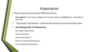 Importance
• Style sheets can have a few different sources
User agent(browser styles), User(user’s browser options), Author(inline, embedded or
external)
• “!important” declaration – balance the priority of user and author style
• Ascending order of importance
User agent declarations
User declarations
Author declarations
Author !important declarations
User !important declarations
 