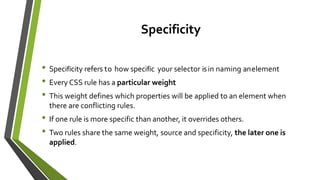 Specificity
• Specificity refers to how specific your selector isin naming anelement
• Every CSS rule has a particular weight
• This weight defines which properties will be applied to an element when
there are conflicting rules.
• If one rule is more specific than another, it overrides others.
• Two rules share the same weight, source and specificity, the later one is
applied.
 