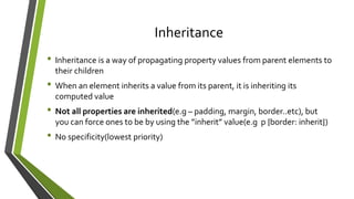 Inheritance
• Inheritance is a way of propagating property values from parent elements to
their children
• When an element inherits a value from its parent, it is inheriting its
computed value
• Not all properties are inherited(e.g – padding, margin, border..etc), but
you can force ones to be by using the ”inherit” value(e.g p {border: inherit})
• No specificity(lowest priority)
 