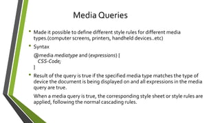 • Made it possible to define different style rules for different media
types.(computer screens, printers, handheld devices..etc)
• Syntax
@media mediatype and (expressions) {
CSS-Code;
}
• Result of the query is true if the specified media type matches the type of
device the document is being displayed on and all expressions in the media
query are true.
When a media query is true, the corresponding style sheet or style rules are
applied, following the normal cascading rules.
Media Queries
 