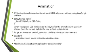 • CSS animations allows animation of most HTML elements without using JavaScript
or Flash!
• @keyframes name{
from CSS-Code; to CSS-Code ;
}
When you specify CSS styles inside the keyframes the animation will gradually
change from the current style to the new style at certain times.
• To get an animation to work, you must bind the animation to an element.
• selector {
animation-name: name; animation-duration: time;
}
• http://www.hongkiat.com/blog/creative-css-animations/
Animation
 