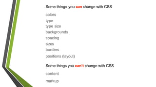 Some things you can change with CSS
colors
type
type size
backgrounds
spacing
sizes
borders
positions (layout)
Some things you can’t change with CSS
content
markup
 