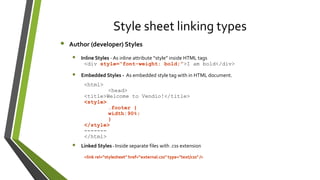 Style sheet linking types
• Author (developer) Styles
• Inline Styles - As inline attribute “style” inside HTML tags
<div style=“font-weight: bold;”>I am bold</div>
• Embedded Styles - As embedded style tag with in HTML document.
<html>
<head>
<title>Welcome to Vendio!</title>
<style>
.footer {
width:90%;
}
</style>
-------
</html>
• Linked Styles - Inside separate files with .css extension
<link rel="stylesheet" href=“external.css" type="text/css" />
 