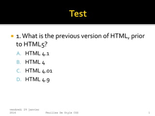  1.What is the previous version of HTML, prior
to HTML5?
A. HTML 4.1
B. HTML 4
C. HTML 4.01
D. HTML 4.9
vendredi 29 janvier
2016 Feuilles De Style CSS 1
 
