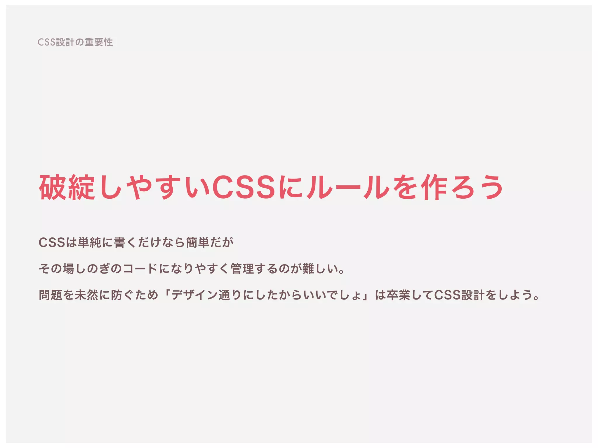 破綻しやすいCSSにルールを作ろう
CSSは単純に書くだけなら簡単だが 
その場しのぎのコードになりやすく管理するのが難しい。
問題を未然に防ぐため「デザイン通りにしたからいいでしょ」は卒業してCSS設計をしよう。
CSS設計の重要性
 