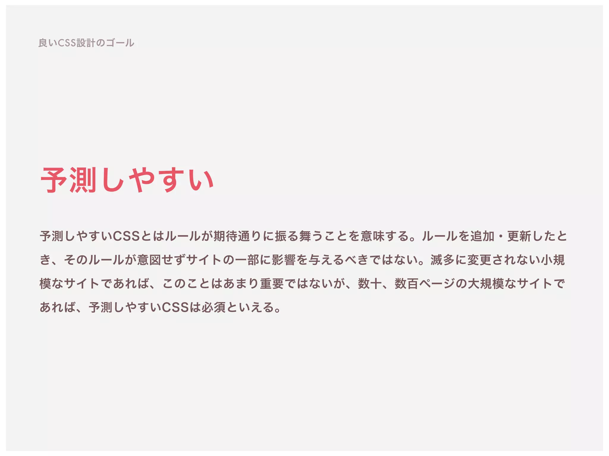 予測しやすい
予測しやすいCSSとはルールが期待通りに振る舞うことを意味する。ルールを追加・更新したと
き、そのルールが意図せずサイトの一部に影響を与えるべきではない。滅多に変更されない小規
模なサイトであれば、このことはあまり重要ではないが、数十、数百ページの大規模なサイトで
あれば、予測しやすいCSSは必須といえる。
良いCSS設計のゴール
 