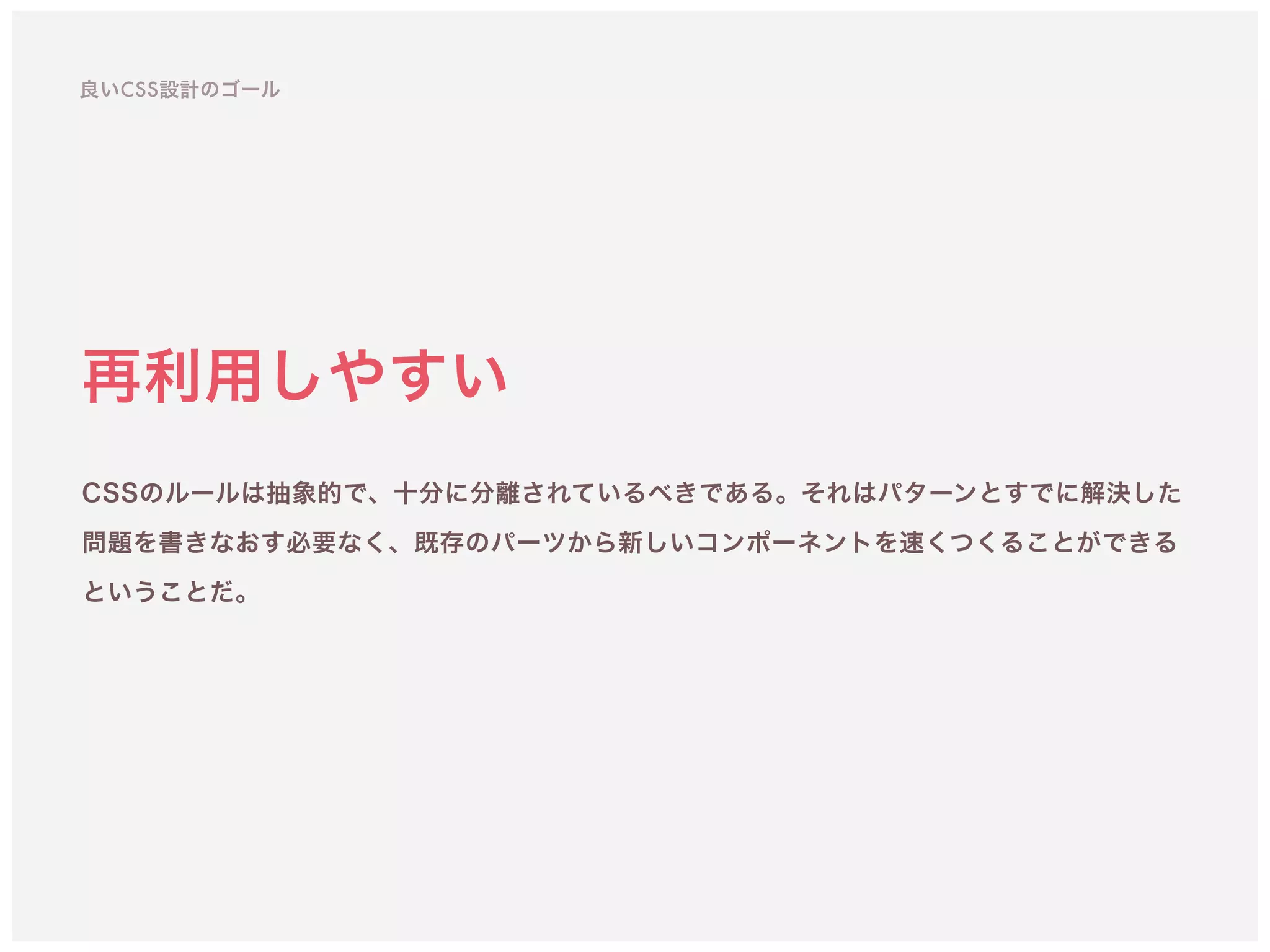 再利用しやすい
CSSのルールは抽象的で、十分に分離されているべきである。それはパターンとすでに解決した
問題を書きなおす必要なく、既存のパーツから新しいコンポーネントを速くつくることができる
ということだ。
良いCSS設計のゴール
 