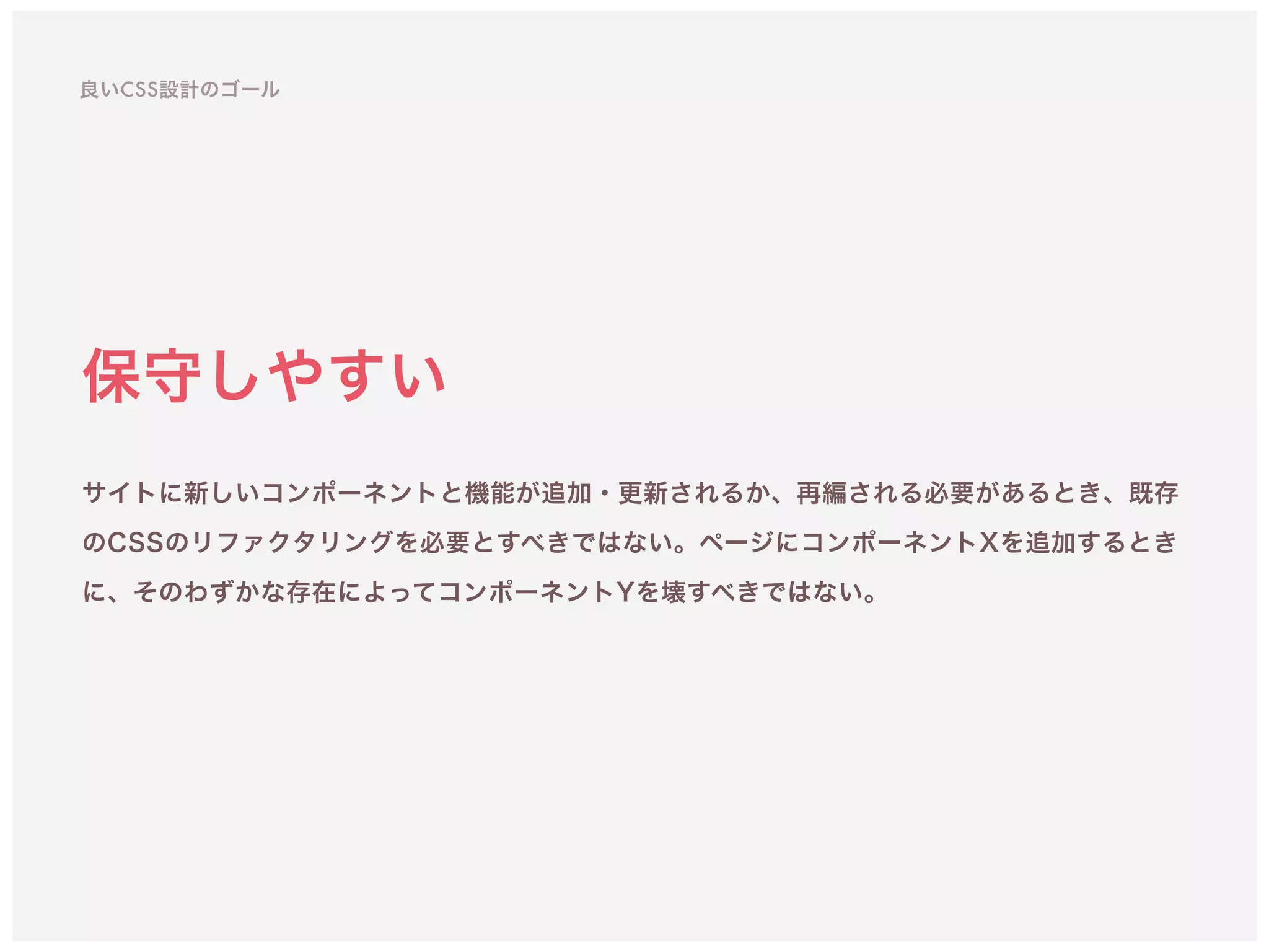 保守しやすい
サイトに新しいコンポーネントと機能が追加・更新されるか、再編される必要があるとき、既存
のCSSのリファクタリングを必要とすべきではない。ページにコンポーネントXを追加するとき
に、そのわずかな存在によってコンポーネントYを壊すべきではない。
良いCSS設計のゴール
 