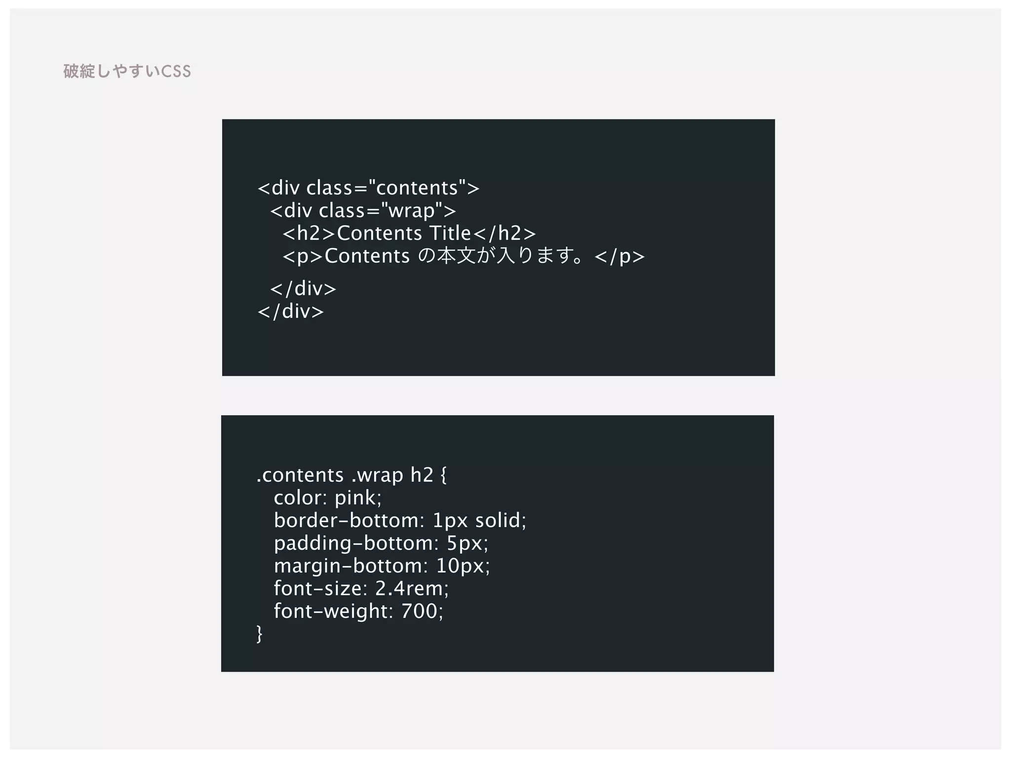 <div class="contents">
<div class="wrap">
<h2>Contents Title</h2>
<p>Contents の本文が入ります。</p>
</div>
</div>
.contents .wrap h2 {
color: pink;
border-bottom: 1px solid;
padding-bottom: 5px;
margin-bottom: 10px;
font-size: 2.4rem;
font-weight: 700;
}
破綻しやすいCSS
 