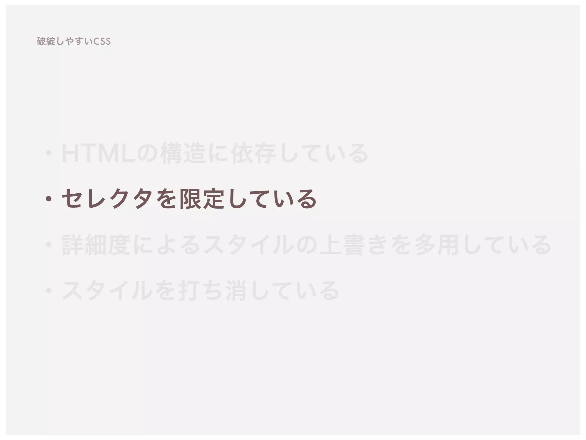 ・HTMLの構造に依存している
・セレクタを限定している 
・詳細度によるスタイルの上書きを多用している
・スタイルを打ち消している
破綻しやすいCSS
 