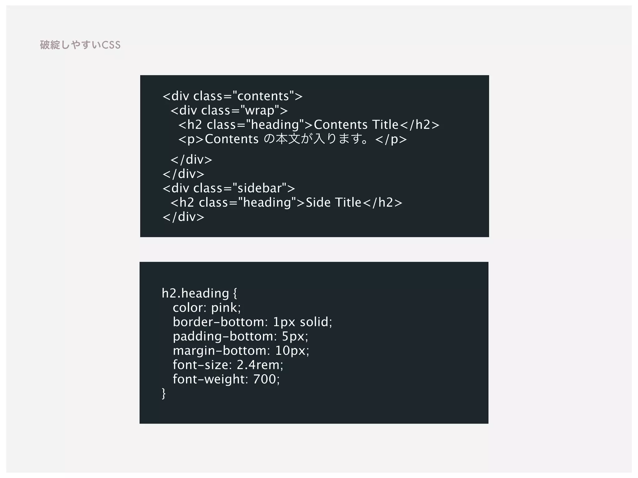 h2.heading {
color: pink;
border-bottom: 1px solid;
padding-bottom: 5px;
margin-bottom: 10px;
font-size: 2.4rem;
font-weight: 700;
}
<div class="contents">
<div class="wrap">
<h2 class="heading">Contents Title</h2>
<p>Contents の本文が入ります。</p>
</div>
</div>
<div class="sidebar">
<h2 class="heading">Side Title</h2>
</div>
破綻しやすいCSS
 
