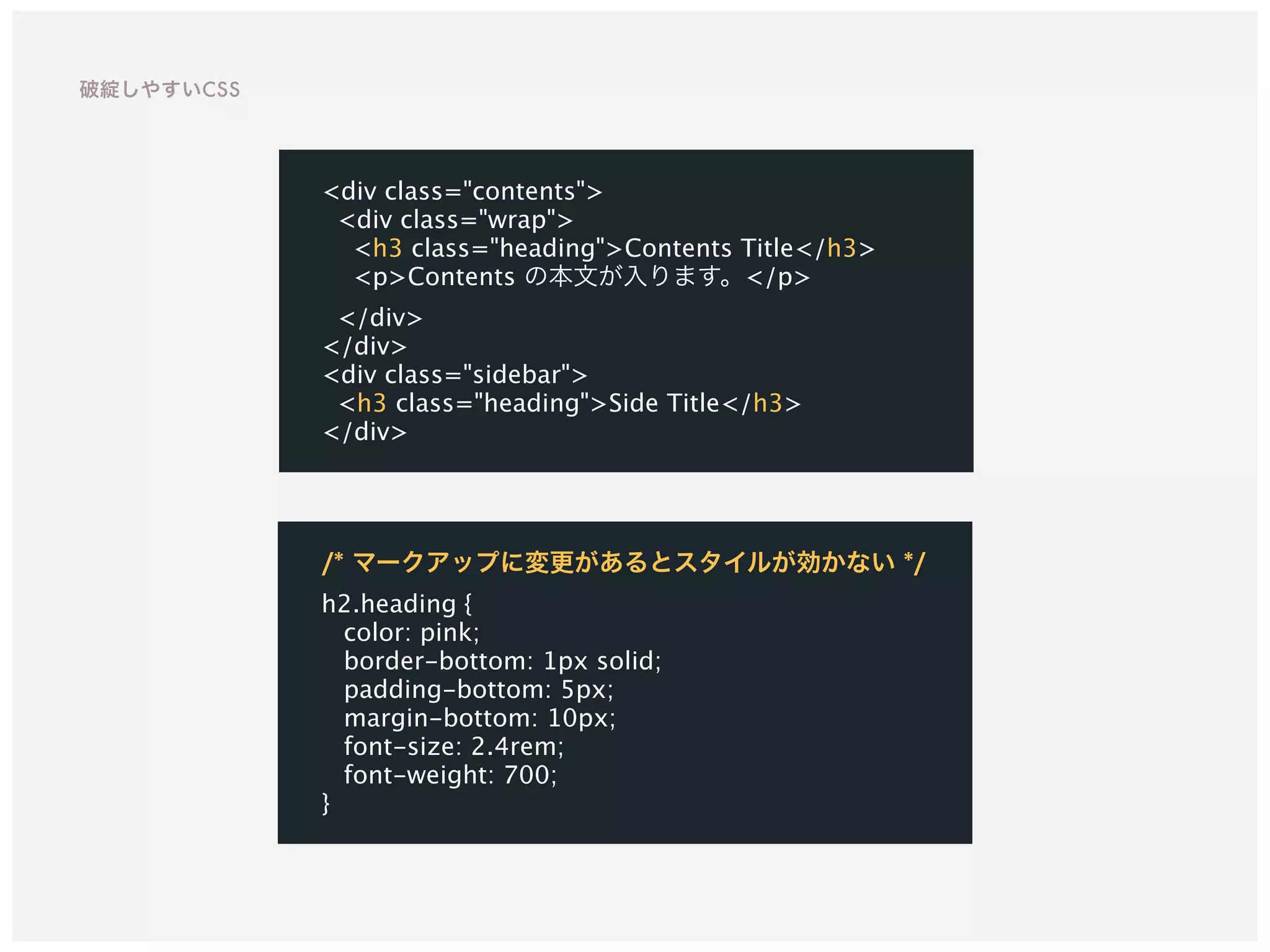 /* マークアップに変更があるとスタイルが効かない */ 
h2.heading {
color: pink;
border-bottom: 1px solid;
padding-bottom: 5px;
margin-bottom: 10px;
font-size: 2.4rem;
font-weight: 700;
}
<div class="contents">
<div class="wrap">
<h3 class="heading">Contents Title</h3>
<p>Contents の本文が入ります。</p>
</div>
</div>
<div class="sidebar">
<h3 class="heading">Side Title</h3>
</div>
破綻しやすいCSS
 