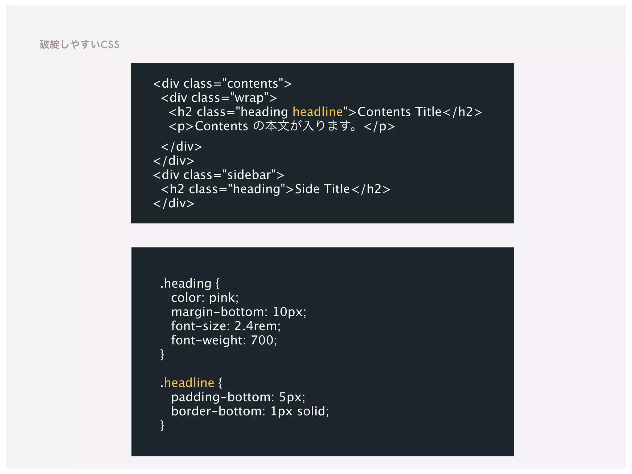 .heading {
color: pink;
margin-bottom: 10px;
font-size: 2.4rem;
font-weight: 700;
}
.headline {
padding-bottom: 5px;
border-bottom: 1px solid;
}
<div class="contents">
<div class="wrap">
<h2 class="heading headline">Contents Title</h2>
<p>Contents の本文が入ります。</p>
</div>
</div>
<div class="sidebar">
<h2 class="heading">Side Title</h2>
</div>
破綻しやすいCSS
 