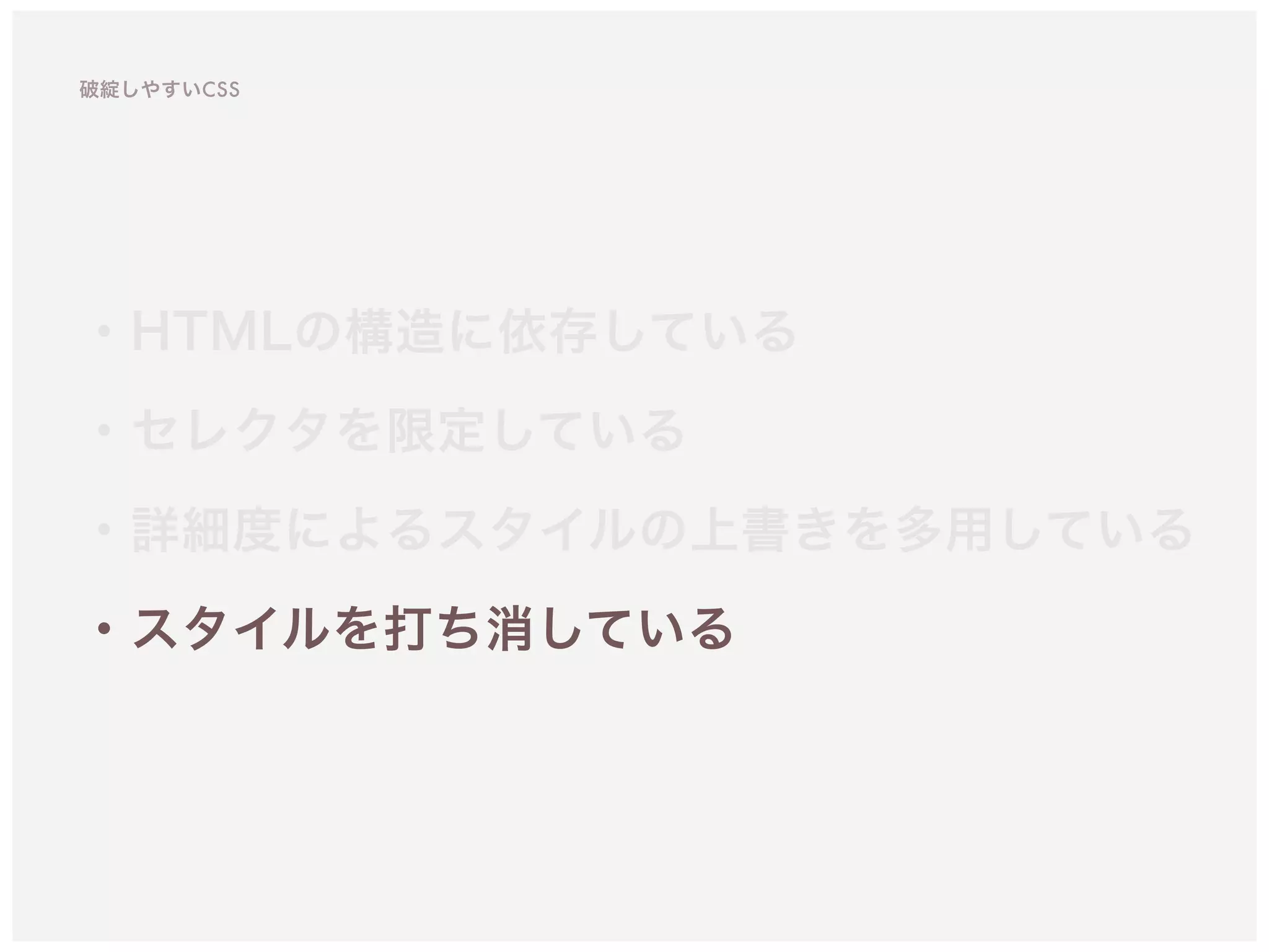 ・HTMLの構造に依存している
・セレクタを限定している 
・詳細度によるスタイルの上書きを多用している
・スタイルを打ち消している
破綻しやすいCSS
 