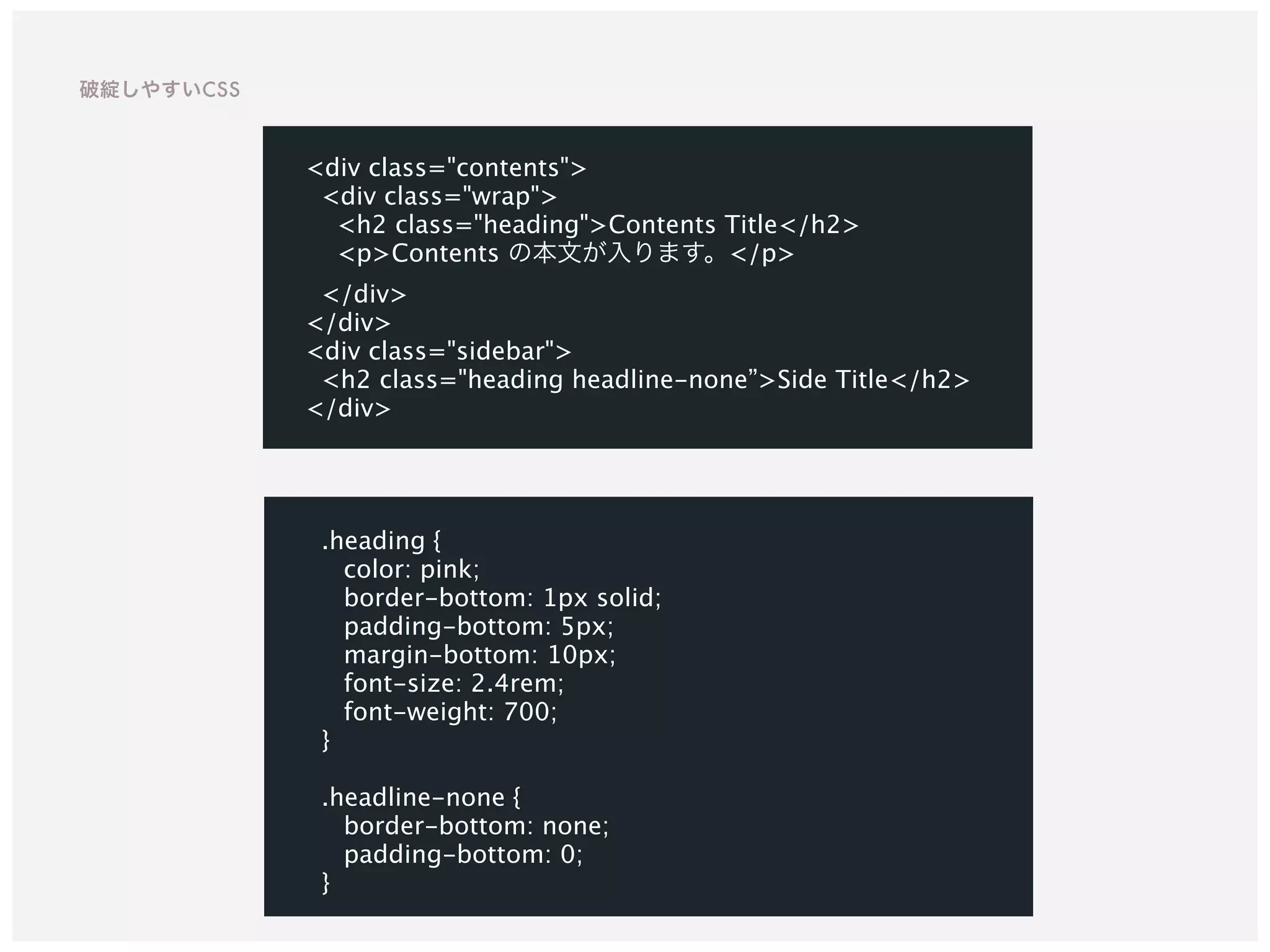 .heading {
color: pink;
border-bottom: 1px solid;
padding-bottom: 5px;
margin-bottom: 10px;
font-size: 2.4rem;
font-weight: 700;
}
.headline-none {
border-bottom: none;
padding-bottom: 0;
}
<div class="contents">
<div class="wrap">
<h2 class="heading">Contents Title</h2>
<p>Contents の本文が入ります。</p>
</div>
</div>
<div class="sidebar">
<h2 class="heading headline-none”>Side Title</h2>
</div>
破綻しやすいCSS
 