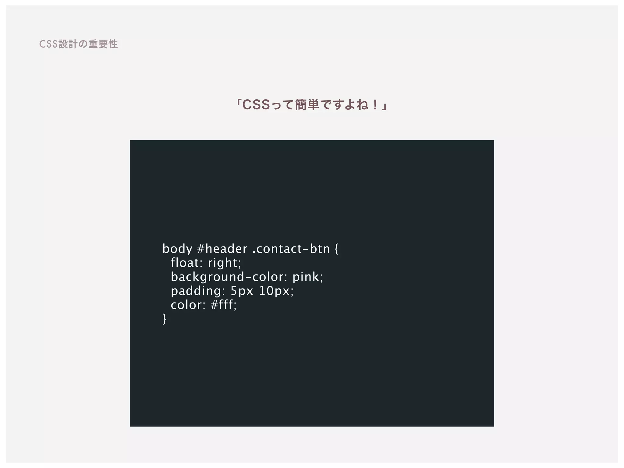 body #header .contact-btn {
float: right;
background-color: pink;
padding: 5px 10px;
color: #fff;
}
「CSSって簡単ですよね！」
CSS設計の重要性
 