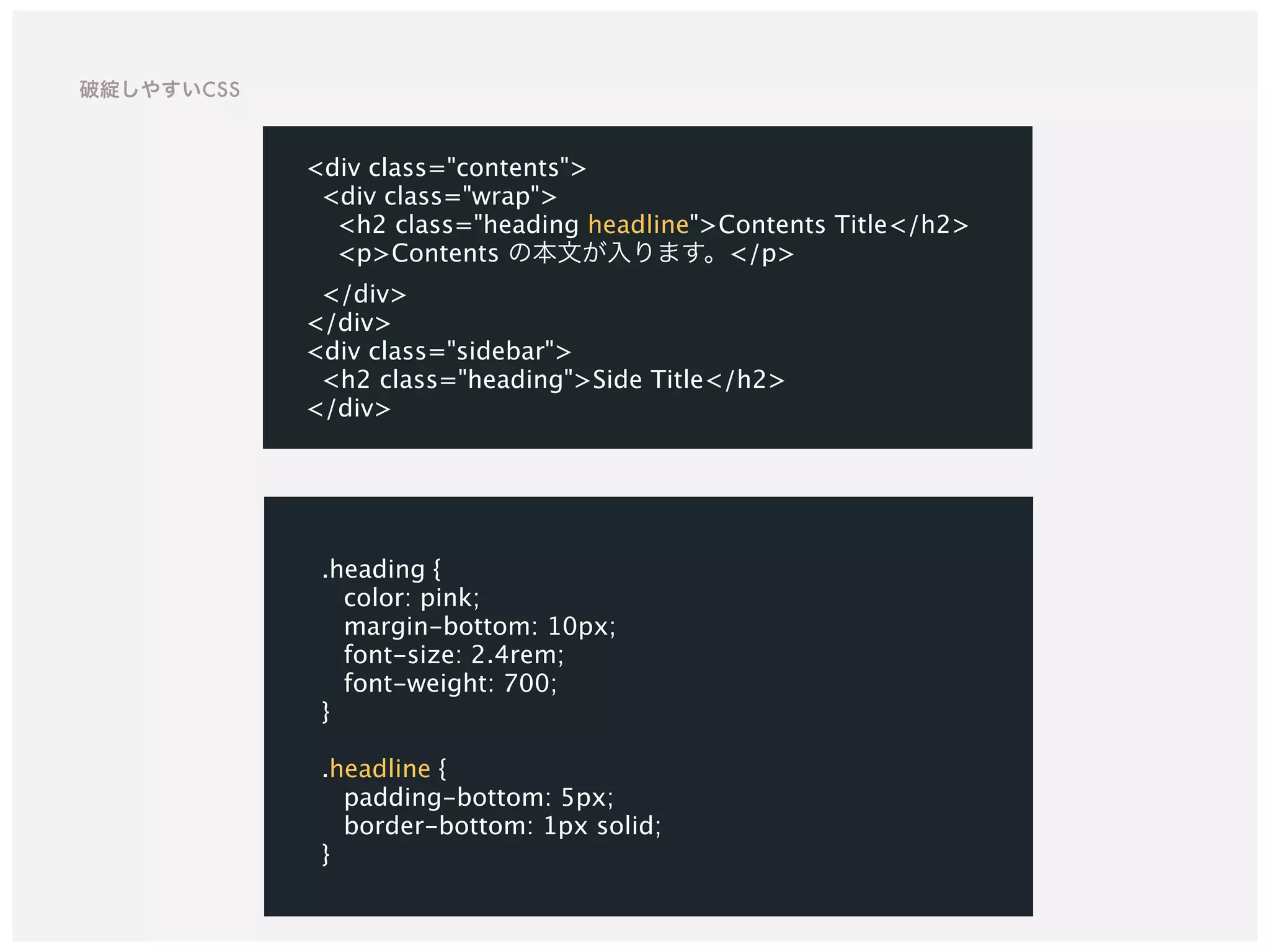 .heading {
color: pink;
margin-bottom: 10px;
font-size: 2.4rem;
font-weight: 700;
}
.headline {
padding-bottom: 5px;
border-bottom: 1px solid;
}
<div class="contents">
<div class="wrap">
<h2 class="heading headline">Contents Title</h2>
<p>Contents の本文が入ります。</p>
</div>
</div>
<div class="sidebar">
<h2 class="heading">Side Title</h2>
</div>
破綻しやすいCSS
 