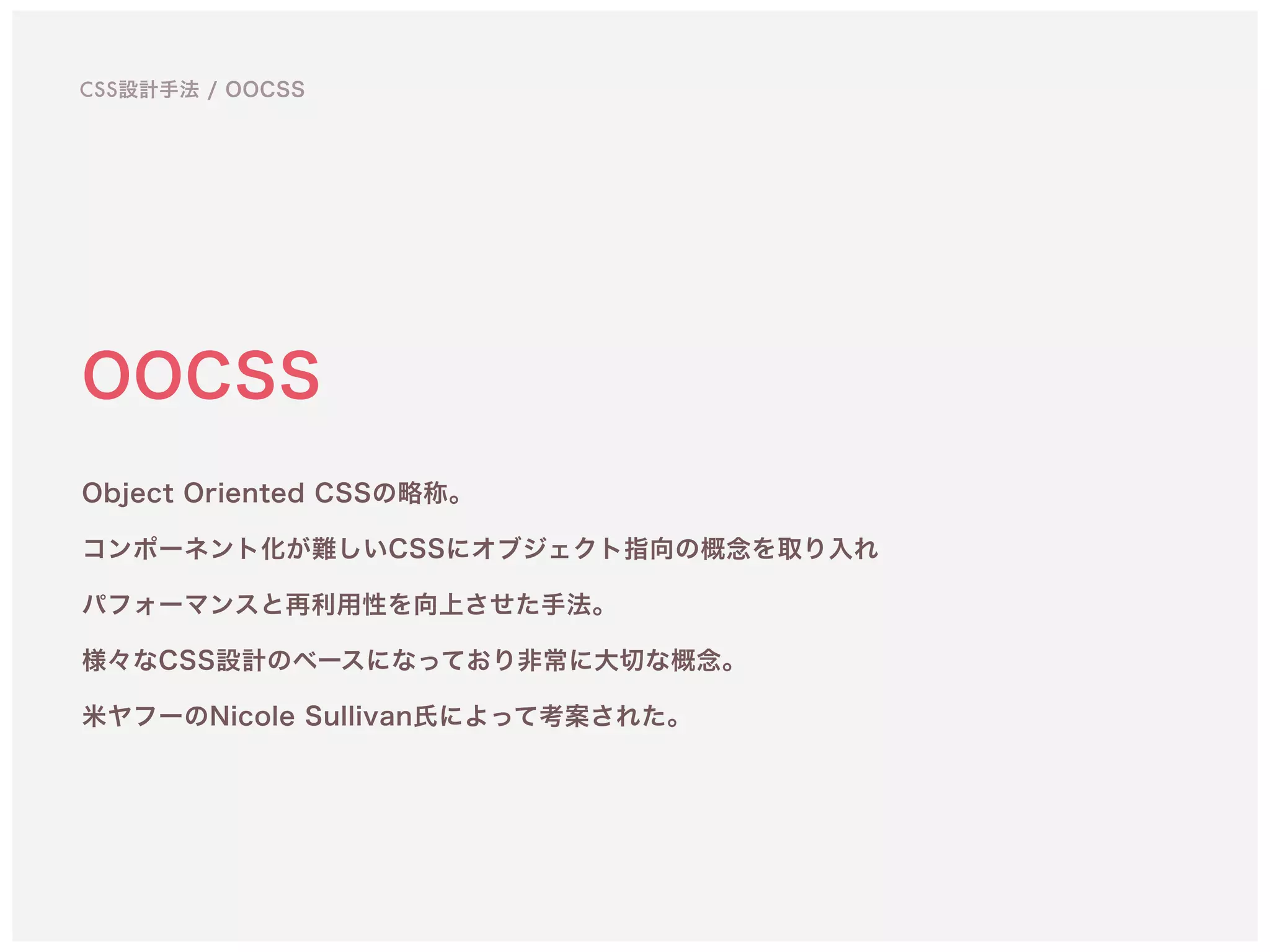 OOCSS
Object Oriented CSSの略称。 
コンポーネント化が難しいCSSにオブジェクト指向の概念を取り入れ 
パフォーマンスと再利用性を向上させた手法。
様々なCSS設計のベースになっており非常に大切な概念。 
米ヤフーのNicole Sullivan氏によって考案された。
CSS設計手法 / OOCSS
 