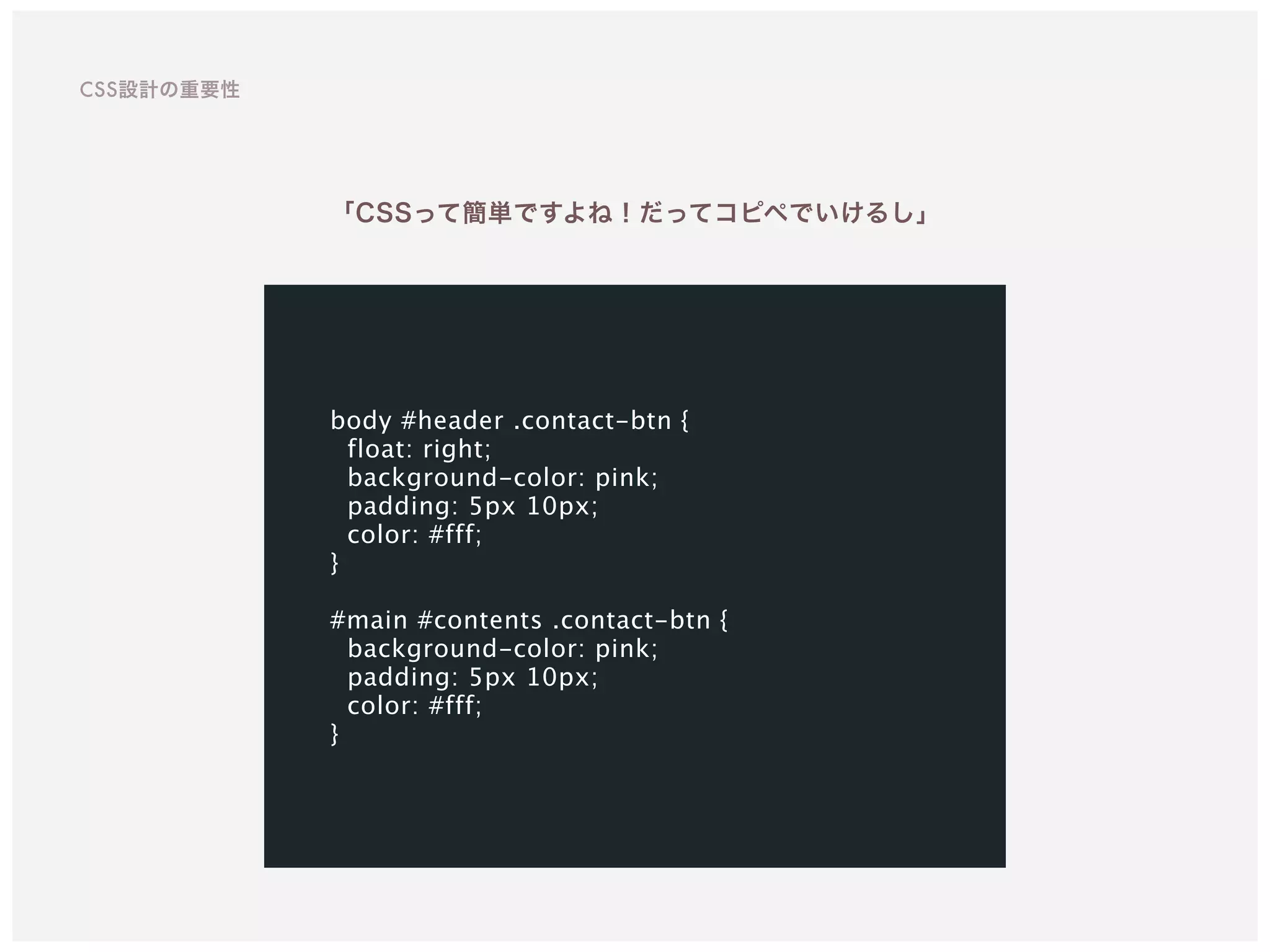 body #header .contact-btn {
float: right;
background-color: pink;
padding: 5px 10px;
color: #fff;
}
#main #contents .contact-btn {
background-color: pink;
padding: 5px 10px;
color: #fff;
}
「CSSって簡単ですよね！だってコピペでいけるし」
CSS設計の重要性
 