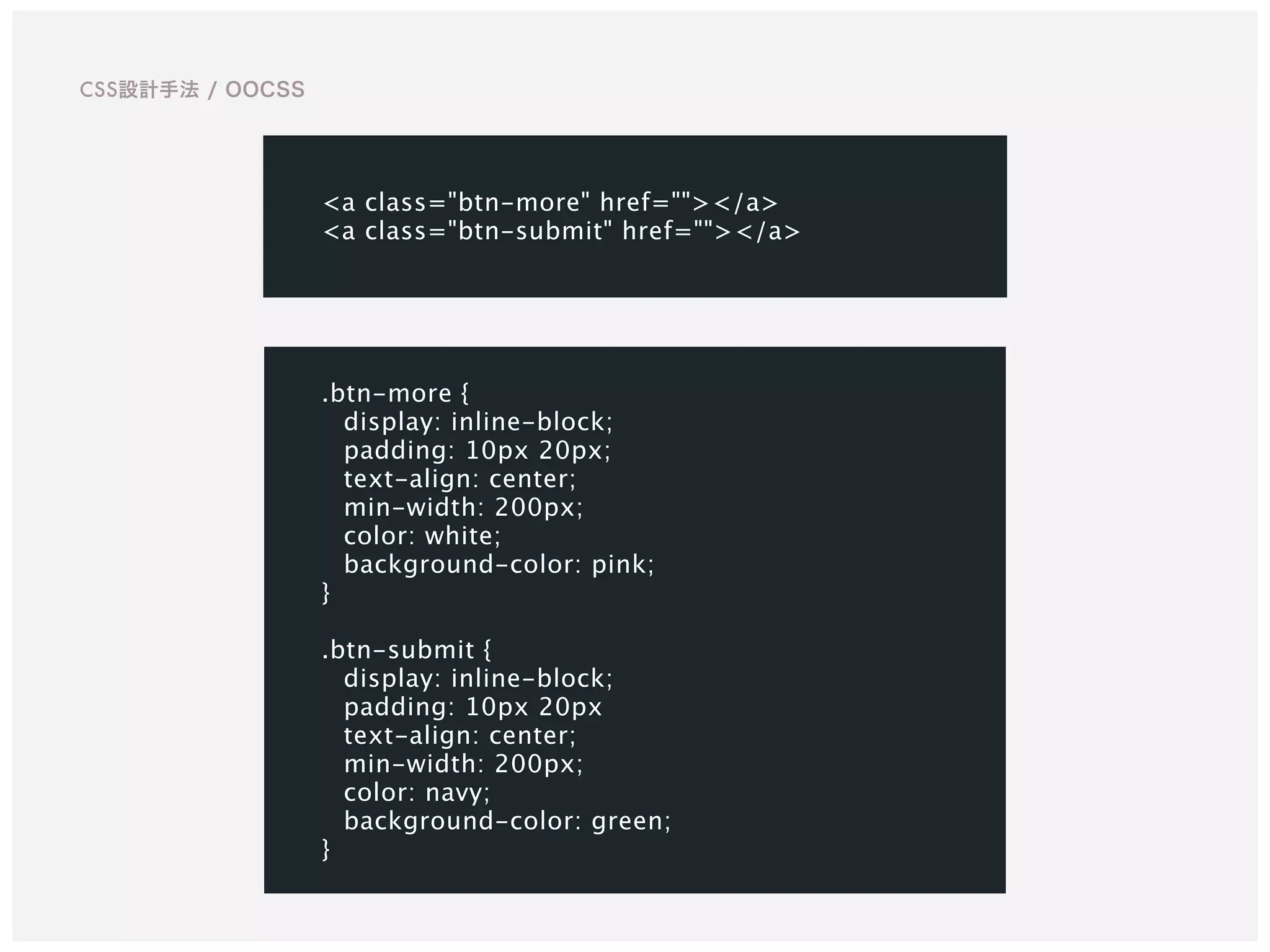 .btn-more {
display: inline-block;
padding: 10px 20px;
text-align: center;
min-width: 200px;
color: white;
background-color: pink;
}
.btn-submit {
display: inline-block;
padding: 10px 20px
text-align: center;
min-width: 200px;
color: navy;
background-color: green;
}
CSS設計手法 / OOCSS
<a class="btn-more" href=""></a>
<a class="btn-submit" href=""></a>
 