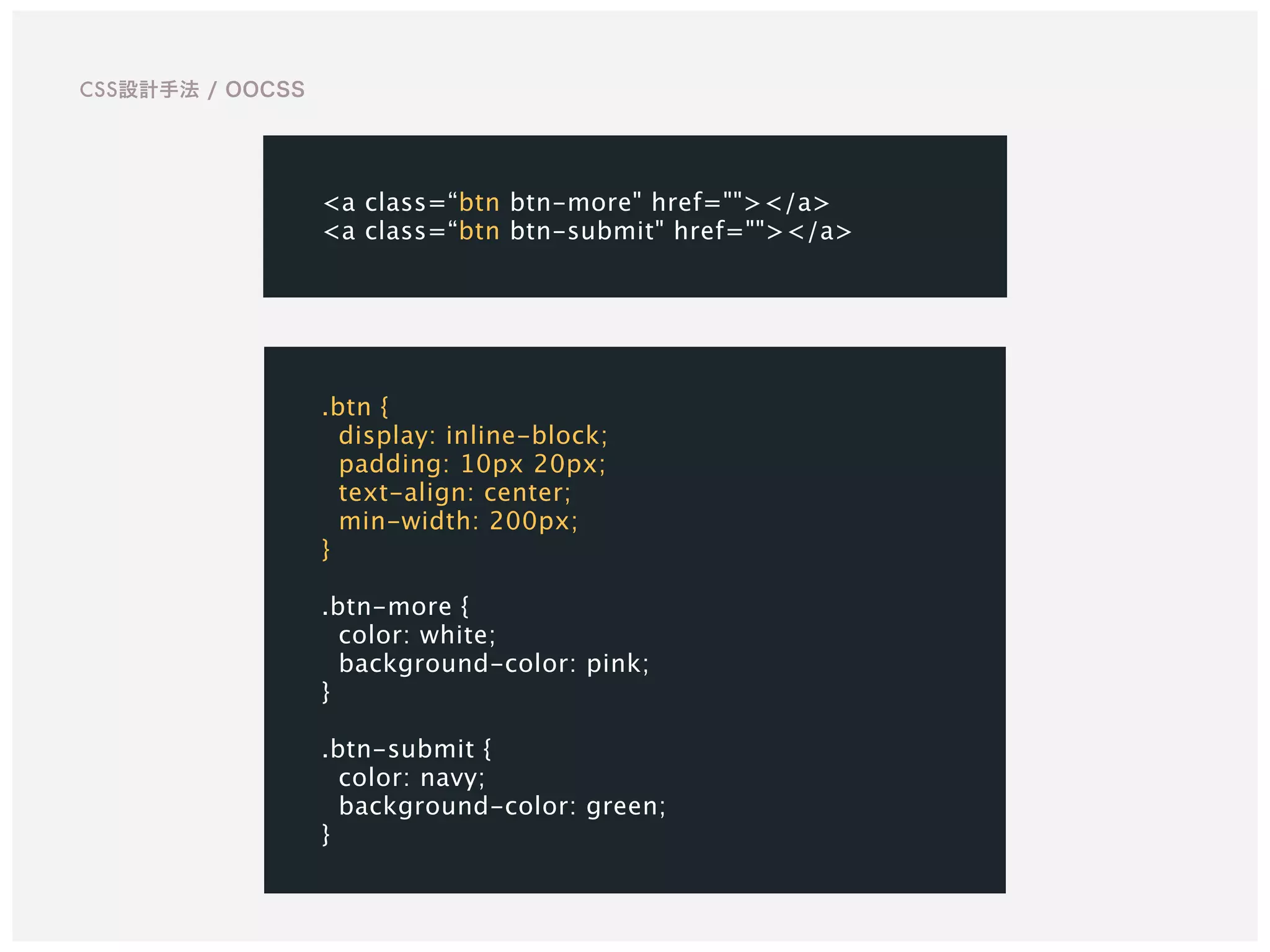 CSS設計手法 / OOCSS
<a class=“btn btn-more" href=""></a>
<a class=“btn btn-submit" href=""></a>
.btn {
display: inline-block;
padding: 10px 20px;
text-align: center;
min-width: 200px;
}
.btn-more {
color: white;
background-color: pink;
}
.btn-submit {
color: navy;
background-color: green;
}
 