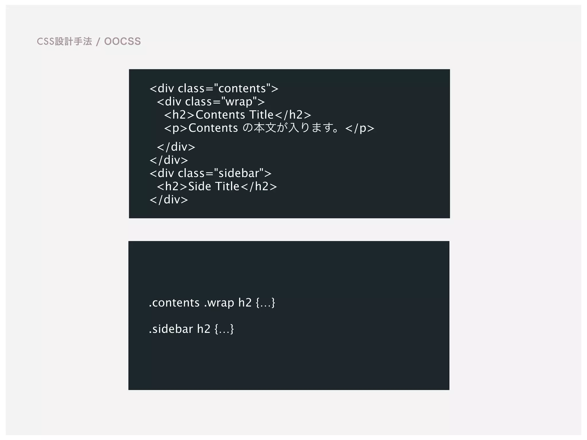 .contents .wrap h2 {…}  
 
.sidebar h2 {…}
<div class="contents">
<div class="wrap">
<h2>Contents Title</h2>
<p>Contents の本文が入ります。</p>
</div>
</div>
<div class="sidebar">
<h2>Side Title</h2>
</div>
CSS設計手法 / OOCSS
 