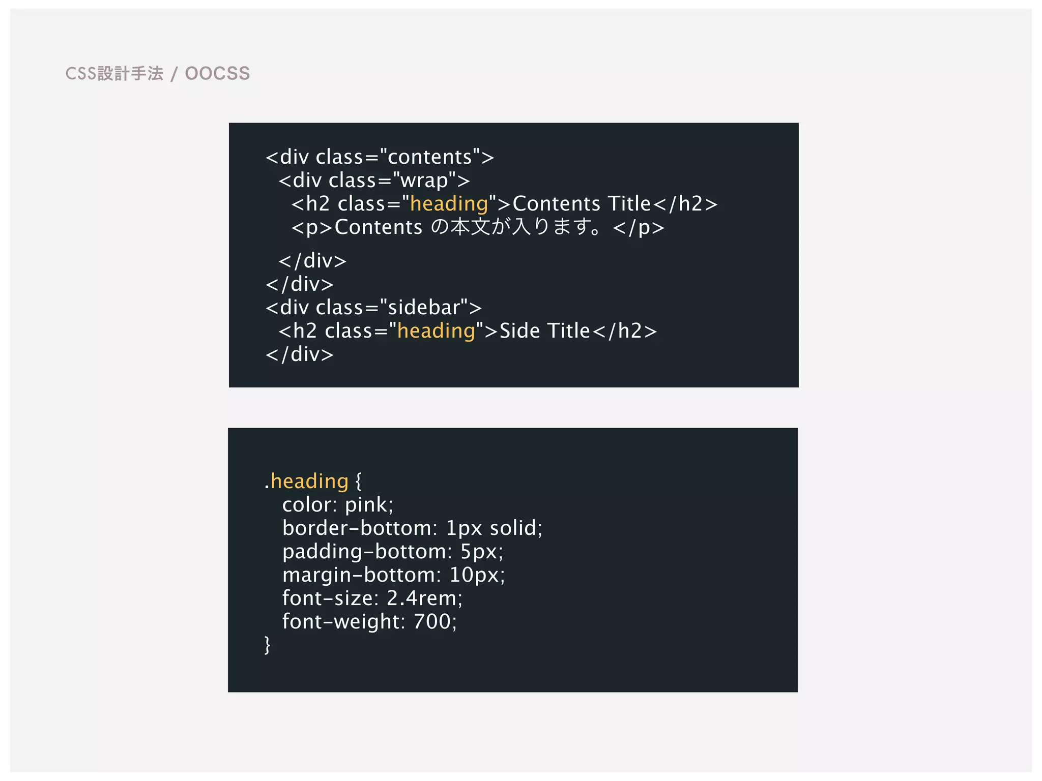 .heading {
color: pink;
border-bottom: 1px solid;
padding-bottom: 5px;
margin-bottom: 10px;
font-size: 2.4rem;
font-weight: 700;
}
<div class="contents">
<div class="wrap">
<h2 class="heading">Contents Title</h2>
<p>Contents の本文が入ります。</p>
</div>
</div>
<div class="sidebar">
<h2 class="heading">Side Title</h2>
</div>
CSS設計手法 / OOCSS
 