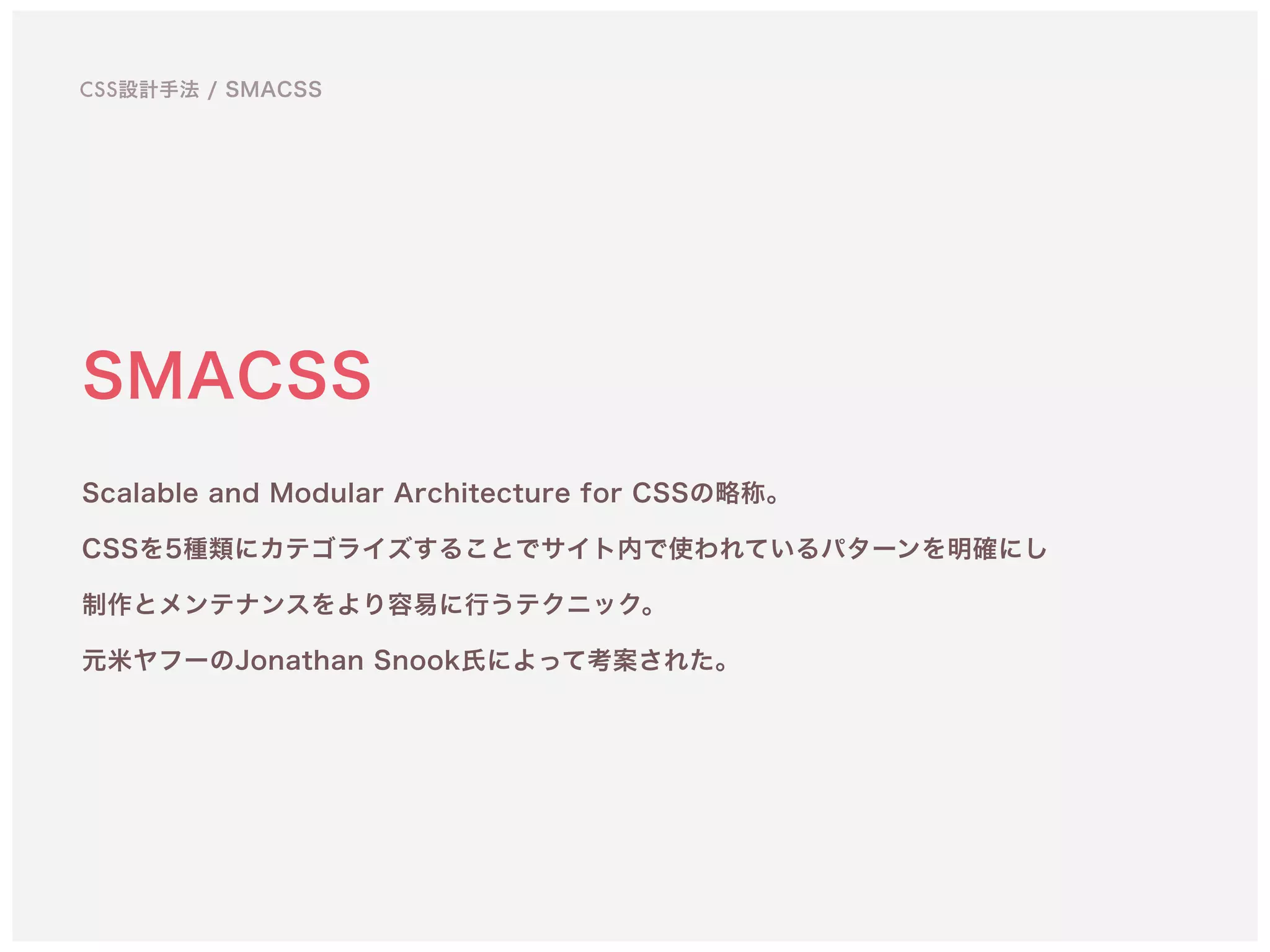 SMACSS
Scalable and Modular Architecture for CSSの略称。 
CSSを5種類にカテゴライズすることでサイト内で使われているパターンを明確にし
制作とメンテナンスをより容易に行うテクニック。 
元米ヤフーのJonathan Snook氏によって考案された。
CSS設計手法 / SMACSS
 
