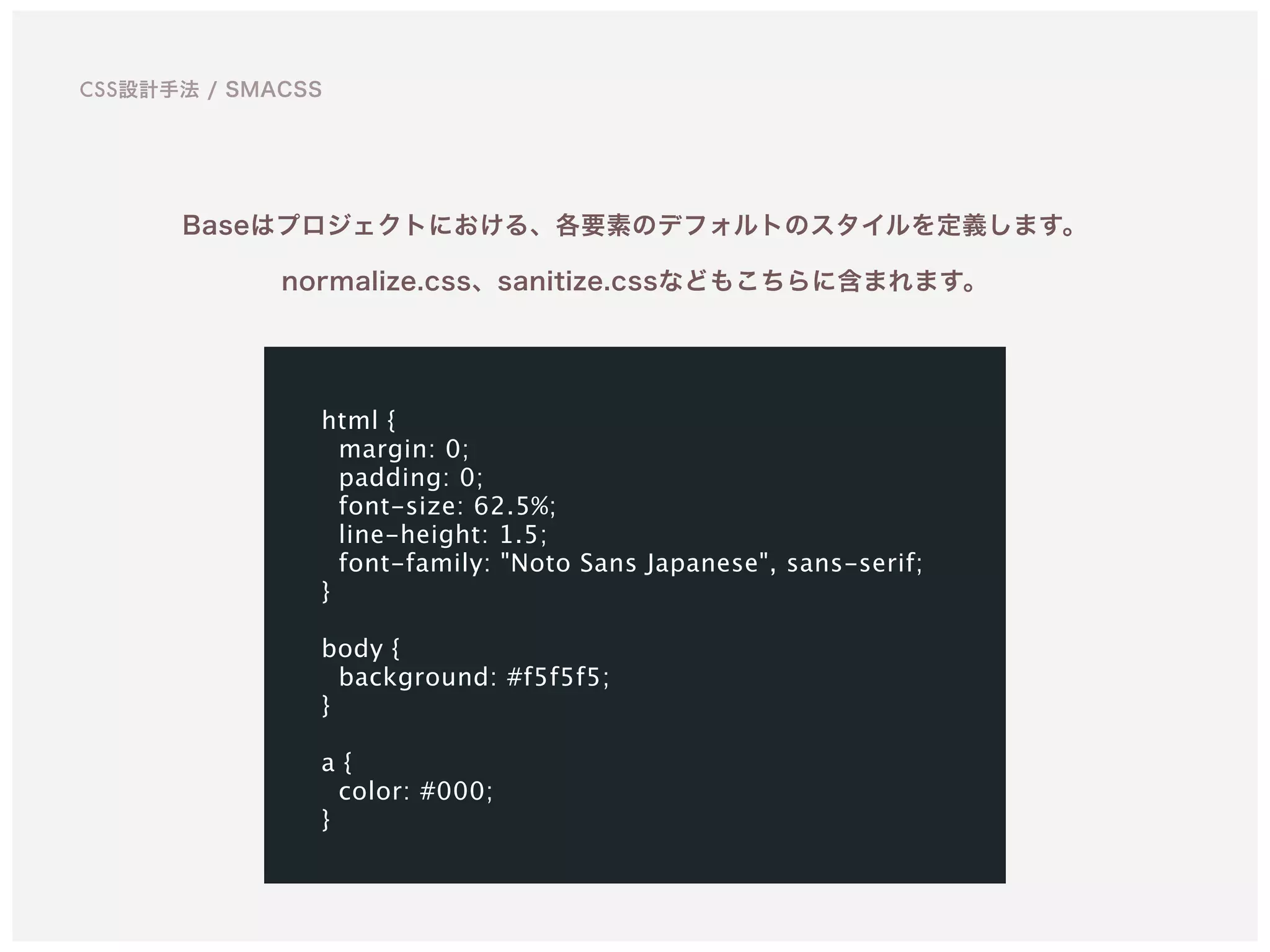 Baseはプロジェクトにおける、各要素のデフォルトのスタイルを定義します。
normalize.css、sanitize.cssなどもこちらに含まれます。
html {
margin: 0;
padding: 0;
font-size: 62.5%;
line-height: 1.5;
font-family: "Noto Sans Japanese", sans-serif;
}
body {
background: #f5f5f5;
}
a {
color: #000;
}
CSS設計手法 / SMACSS
 