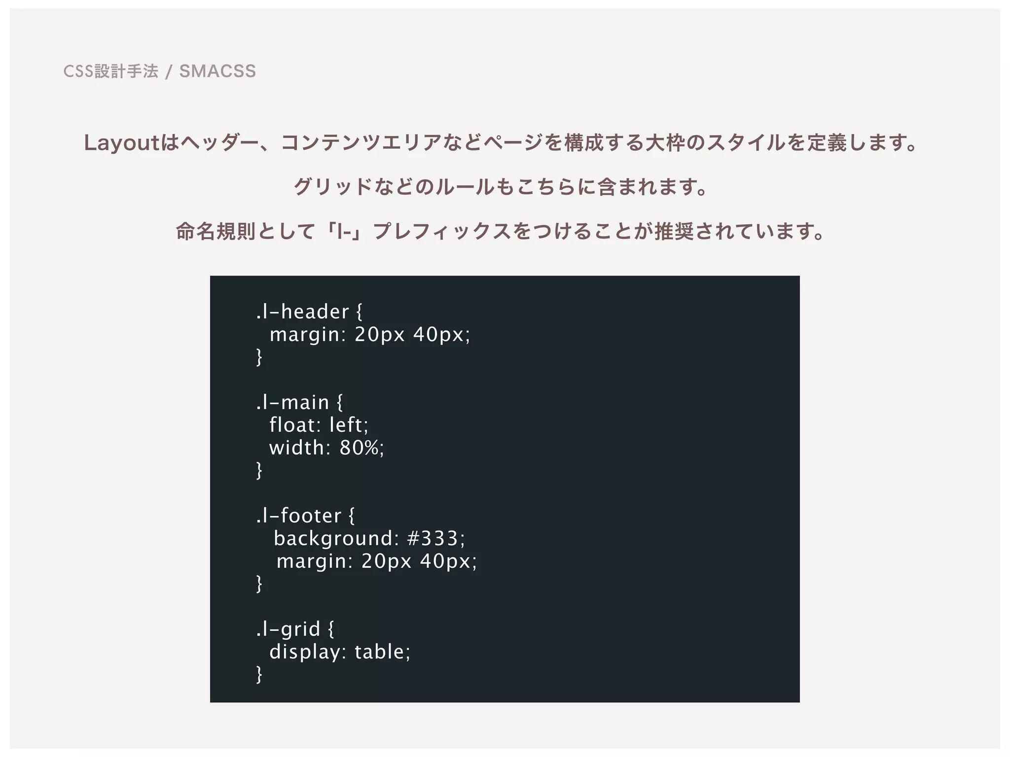 Layoutはヘッダー、コンテンツエリアなどページを構成する大枠のスタイルを定義します。 
グリッドなどのルールもこちらに含まれます。 
命名規則として「l-」プレフィックスをつけることが推奨されています。
.l-header {
margin: 20px 40px;
}
.l-main {
float: left;
width: 80%;
}
.l-footer {
background: #333;
margin: 20px 40px;
}
.l-grid {
display: table; 
}
CSS設計手法 / SMACSS
 