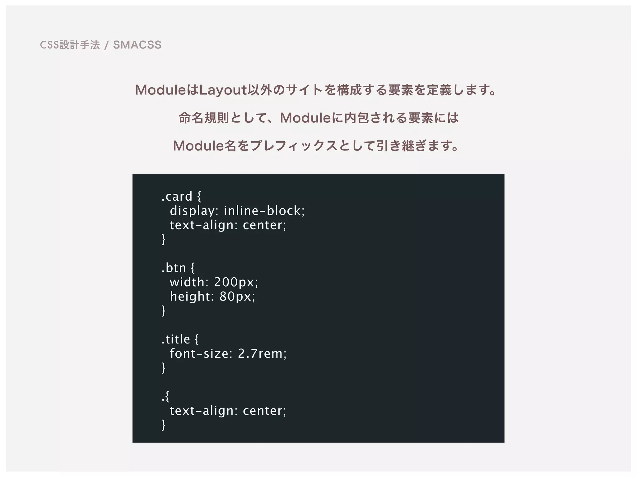 ModuleはLayout以外のサイトを構成する要素を定義します。
命名規則として、Moduleに内包される要素には 
Module名をプレフィックスとして引き継ぎます。
.card {
display: inline-block;
text-align: center;
}
.btn {
width: 200px;
height: 80px;
}
.title {
font-size: 2.7rem;
}
.{
text-align: center;
}
CSS設計手法 / SMACSS
 