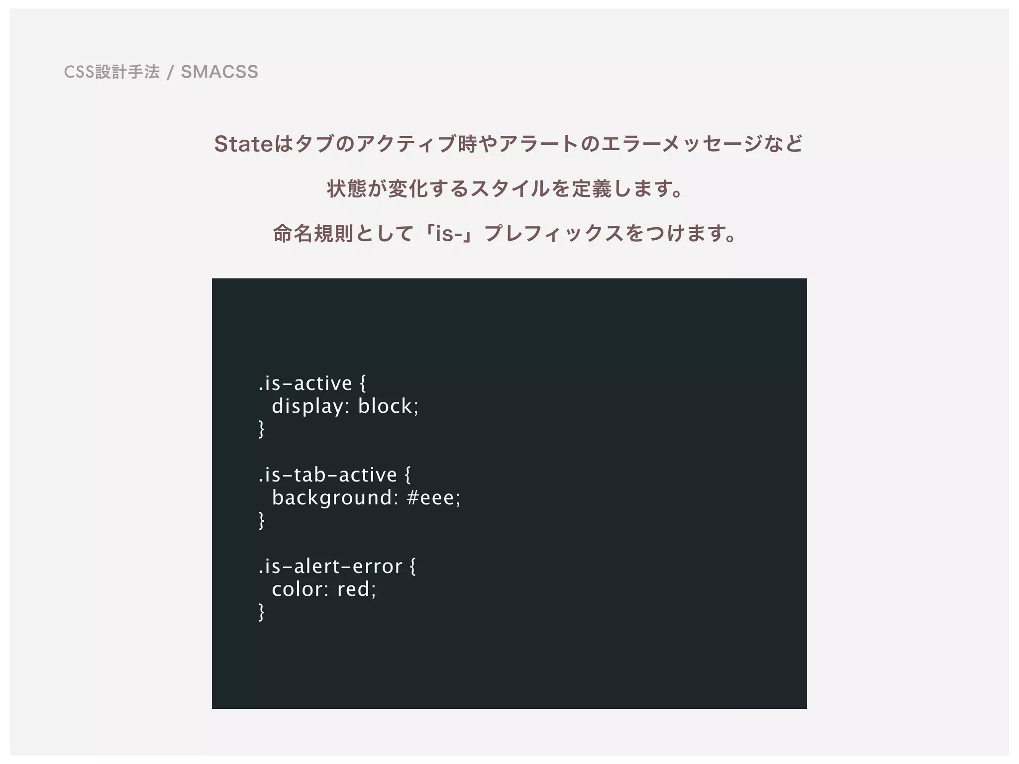 Stateはタブのアクティブ時やアラートのエラーメッセージなど 
状態が変化するスタイルを定義します。 
命名規則として「is-」プレフィックスをつけます。
.is-active {
display: block;
}
.is-tab-active {
background: #eee;
}
.is-alert-error {
color: red;
}
CSS設計手法 / SMACSS
 