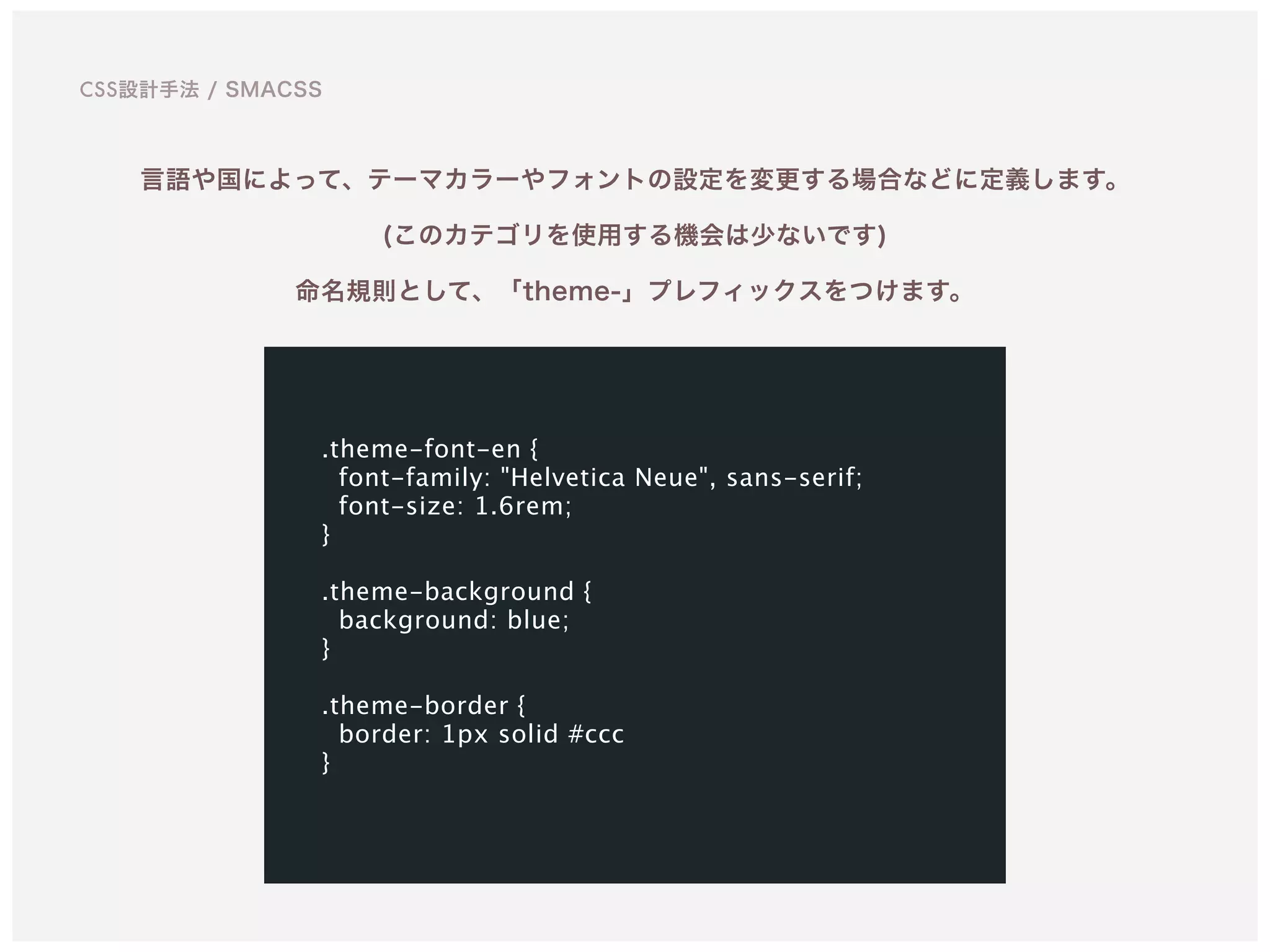 言語や国によって、テーマカラーやフォントの設定を変更する場合などに定義します。 
(このカテゴリを使用する機会は少ないです)
命名規則として、「theme-」プレフィックスをつけます。
.theme-font-en {
font-family: "Helvetica Neue", sans-serif;
font-size: 1.6rem;
}
.theme-background {
background: blue;
}
.theme-border {
border: 1px solid #ccc 
}
CSS設計手法 / SMACSS
 