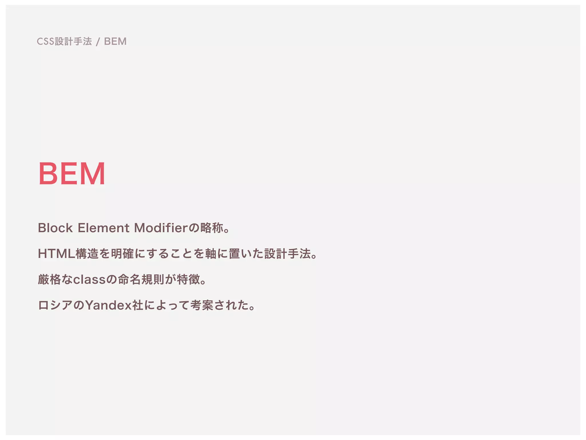 BEM
Block Element Modifierの略称。 
HTML構造を明確にすることを軸に置いた設計手法。 
厳格なclassの命名規則が特徴。
ロシアのYandex社によって考案された。
CSS設計手法 / BEM
 