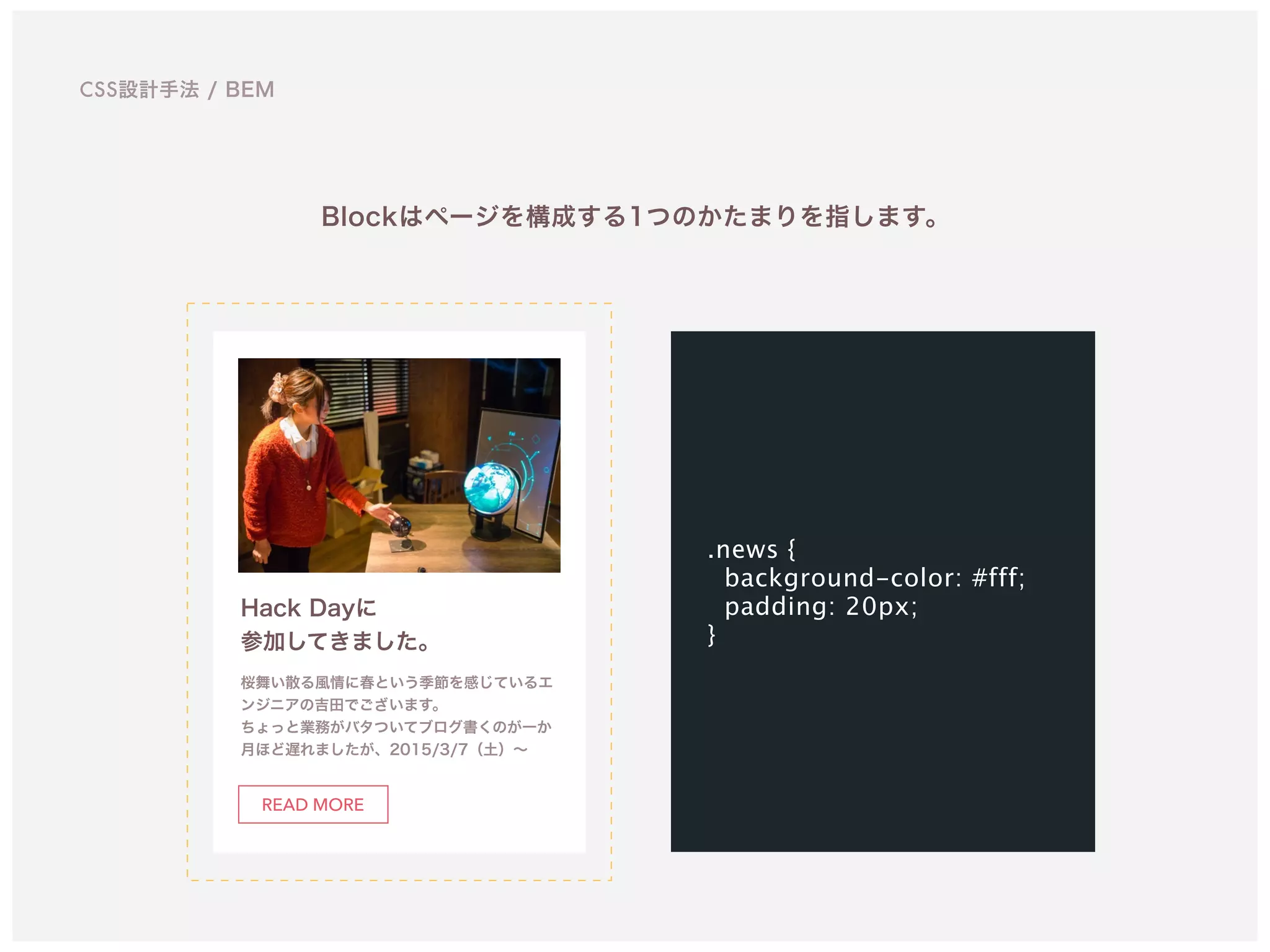 CSS設計手法 / BEM
Hack Dayに 
参加してきました。
桜舞い散る風情に春という季節を感じているエ
ンジニアの吉田でございます。 
ちょっと業務がバタついてブログ書くのが一か
月ほど遅れましたが、2015/3/7（土）∼
READ MORE
Blockはページを構成する1つのかたまりを指します。
.news {
background-color: #fff;
padding: 20px;
}
 
